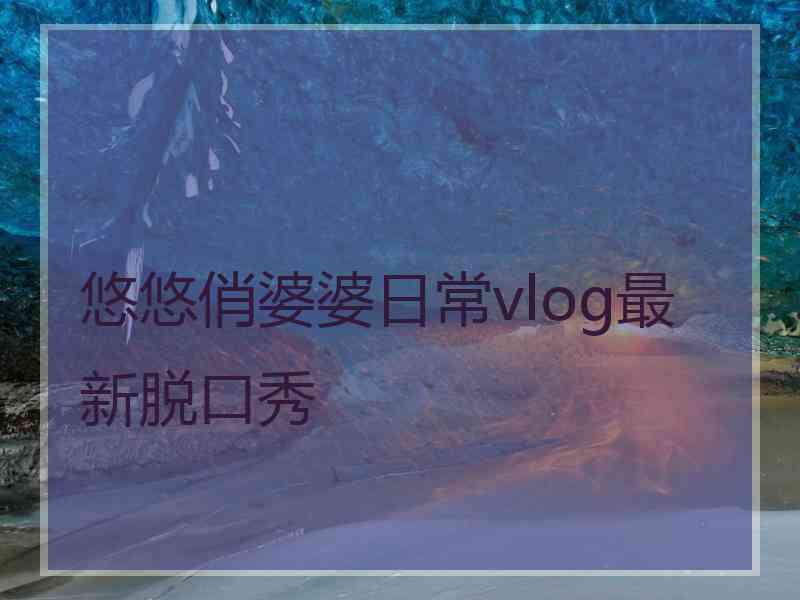 悠悠俏婆婆日常vlog最新脱口秀