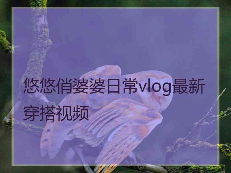 悠悠俏婆婆日常vlog最新穿搭视频